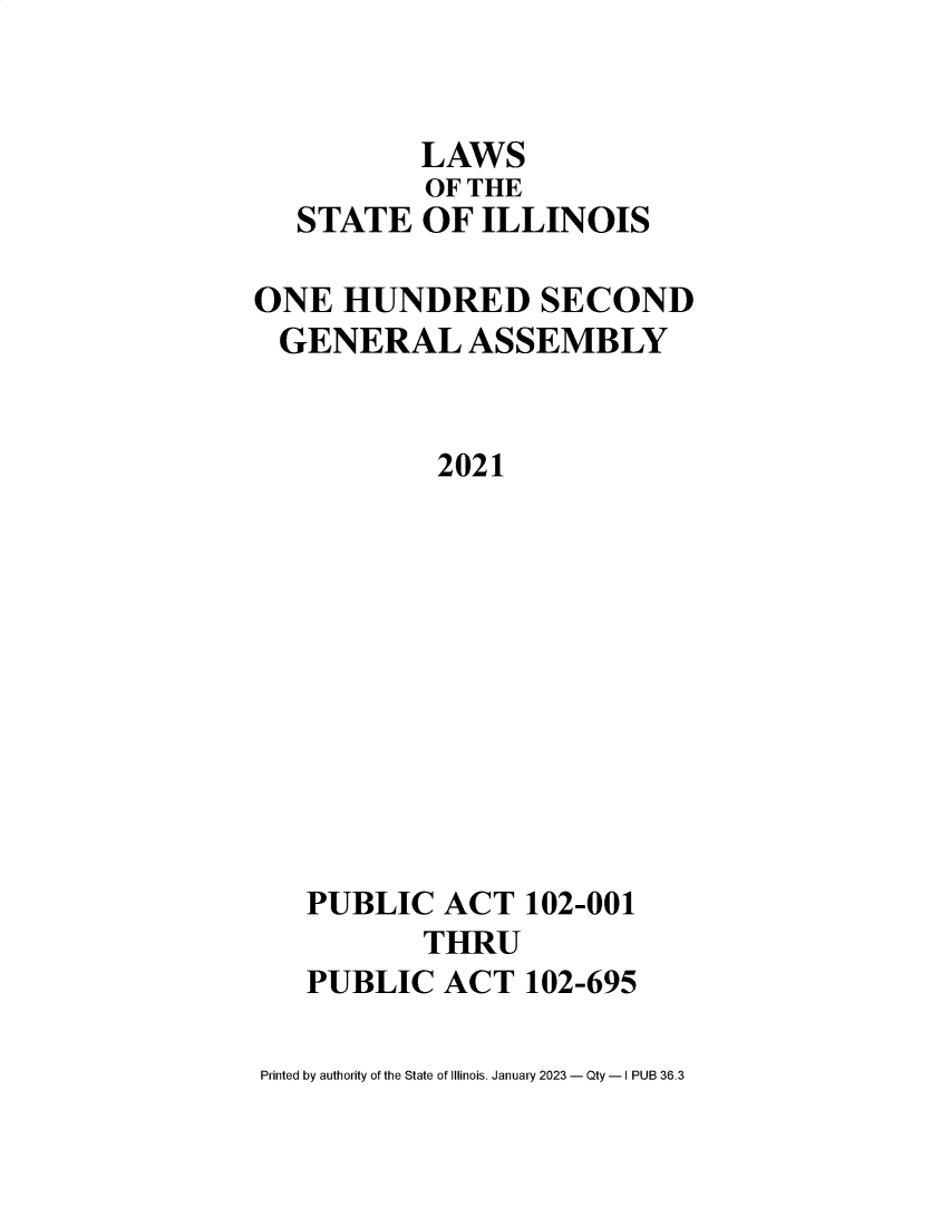 handle is hein.ssl/ssil0335 and id is 1 raw text is: LAWSOF THESTATE OF ILLINOISONE HUNDRED SECONDGENERAL ASSEMBLY2021PUBLIC ACT 102-001THRUPUBLIC ACT 102-695Printed by authority of the State of Illinois. January 2023 - Qty - I PUB 36.3