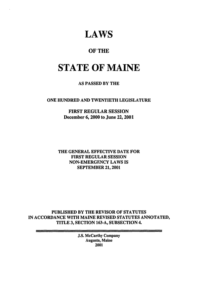 handle is hein.ssl/ssme0001 and id is 1 raw text is: LAWSOF THESTATE OF MAINEAS PASSED BY THEONE HUNDRED AND TWENTIETH LEGISLATUREFIRST REGULAR SESSIONDecember 6, 2000 to June 22, 2001THE GENERAL EFFECTIVE DATE FORFIRST REGULAR SESSIONNON-EMERGENCY LAWS ISSEPTEMBER 21,2001PUBLISHED BY THE REVISOR OF STATUTESIN ACCORDANCE WITH MAINE REVISED STATUTES ANNOTATED,TITLE 3, SECTION 163-A, SUBSECTION 4.J.S. McCarthy CompanyAugusta, Maine2001