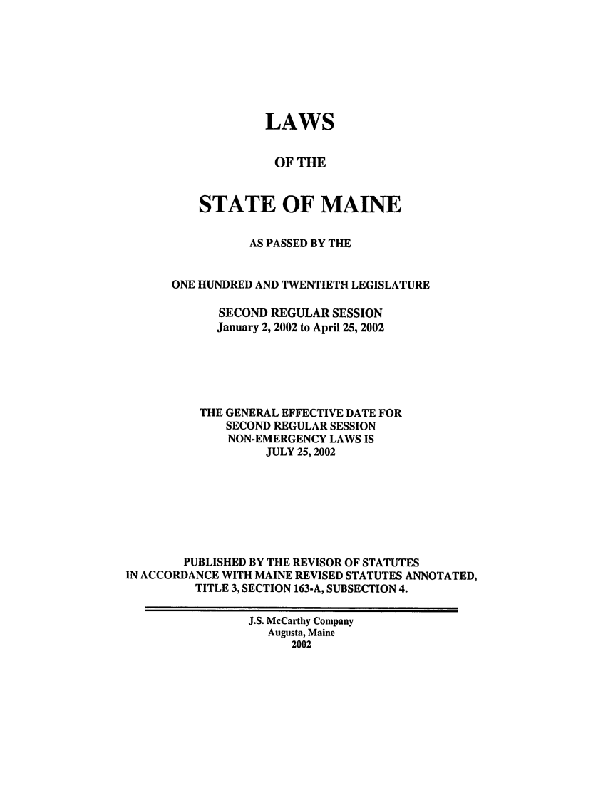 handle is hein.ssl/ssme0002 and id is 1 raw text is: LAWSOF THESTATE OF MAINEAS PASSED BY THEONE HUNDRED AND TWENTIETH LEGISLATURESECOND REGULAR SESSIONJanuary 2, 2002 to April 25, 2002THE GENERAL EFFECTIVE DATE FORSECOND REGULAR SESSIONNON-EMERGENCY LAWS ISJULY 25, 2002PUBLISHED BY THE REVISOR OF STATUTESIN ACCORDANCE WITH MAINE REVISED STATUTES ANNOTATED,TITLE 3, SECTION 163-A, SUBSECTION 4.J.S. McCarthy CompanyAugusta, Maine2002