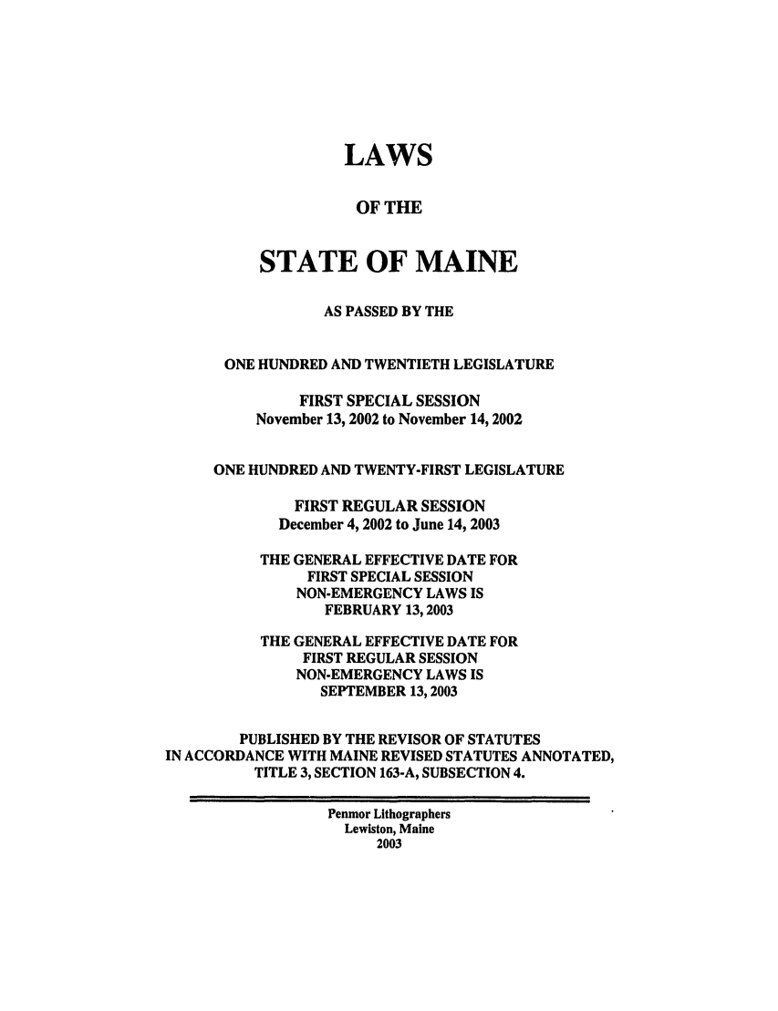 handle is hein.ssl/ssme0003 and id is 1 raw text is: LAWSOF THESTATE OF MAINEAS PASSED BY THEONE HUNDRED AND TWENTIETH LEGISLATUREFIRST SPECIAL SESSIONNovember 13, 2002 to November 14, 2002ONE HUNDRED AND TWENTY-FIRST LEGISLATUREFIRST REGULAR SESSIONDecember 4, 2002 to June 14, 2003THE GENERAL EFFECTIVE DATE FORFIRST SPECIAL SESSIONNON-EMERGENCY LAWS ISFEBRUARY 13,2003THE GENERAL EFFECTIVE DATE FORFIRST REGULAR SESSIONNON-EMERGENCY LAWS ISSEPTEMBER 13,2003PUBLISHED BY THE REVISOR OF STATUTESIN ACCORDANCE WITH MAINE REVISED STATUTES ANNOTATED,TITLE 3, SECTION 163-A, SUBSECTION 4.Penmor LithographersLewiston, Maine2003