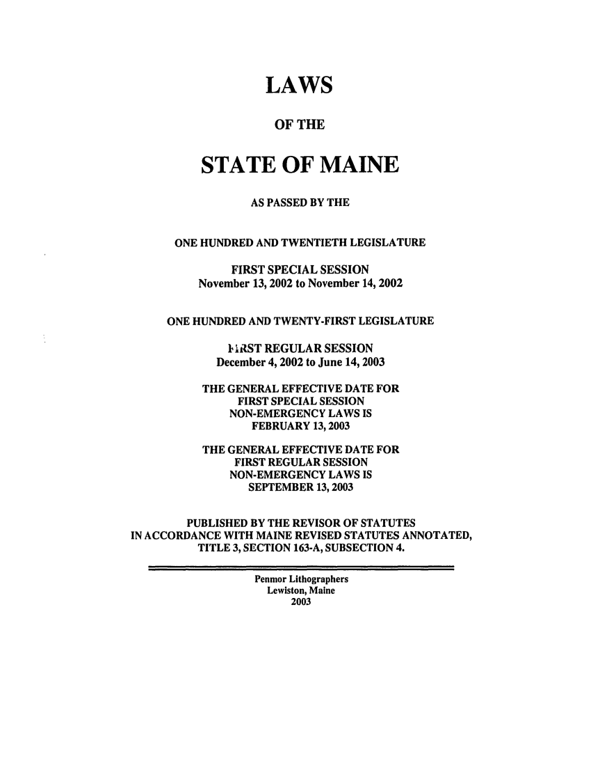 handle is hein.ssl/ssme0004 and id is 1 raw text is: LAWSOF THESTATE OF MAINEAS PASSED BY THEONE HUNDRED AND TWENTIETH LEGISLATUREFIRST SPECIAL SESSIONNovember 13, 2002 to November 14, 2002ONE HUNDRED AND TWENTY-FIRST LEGISLATUREI hIST REGULAR SESSIONDecember 4, 2002 to June 14, 2003THE GENERAL EFFECTIVE DATE FORFIRST SPECIAL SESSIONNON-EMERGENCY LAWS ISFEBRUARY 13,2003THE GENERAL EFFECTIVE DATE FORFIRST REGULAR SESSIONNON-EMERGENCY LAWS ISSEPTEMBER 13,2003PUBLISHED BY THE REVISOR OF STATUTESIN ACCORDANCE WITH MAINE REVISED STATUTES ANNOTATED,TITLE 3, SECTION 163-A, SUBSECTION 4.Penmor LithographersLewiston, Maine2003