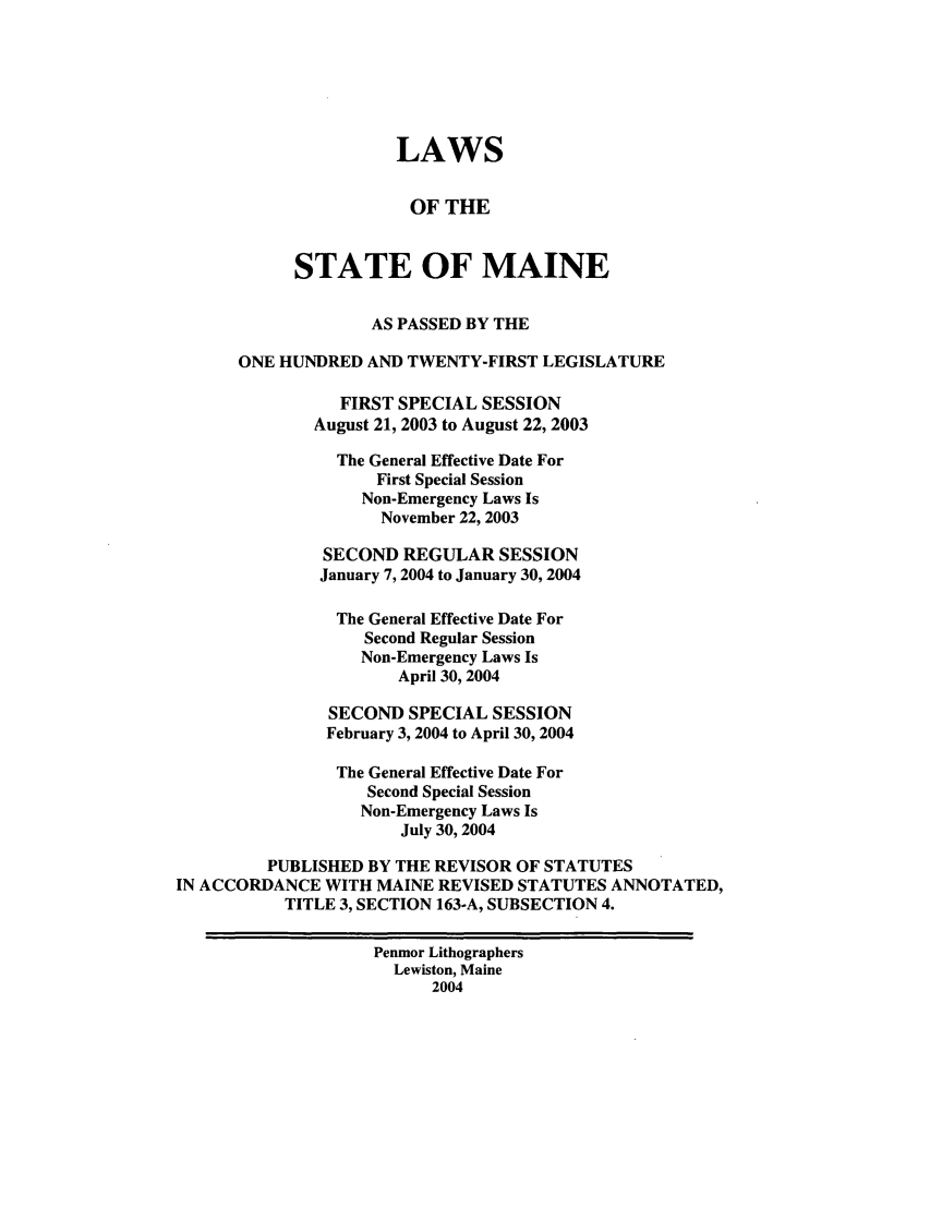 handle is hein.ssl/ssme0005 and id is 1 raw text is: LAWSOF THESTATE OF MAINEAS PASSED BY THEONE HUNDRED AND TWENTY-FIRST LEGISLATUREFIRST SPECIAL SESSIONAugust 21, 2003 to August 22, 2003The General Effective Date ForFirst Special SessionNon-Emergency Laws IsNovember 22, 2003SECOND REGULAR SESSIONJanuary 7, 2004 to January 30, 2004The General Effective Date ForSecond Regular SessionNon-Emergency Laws IsApril 30, 2004SECOND SPECIAL SESSIONFebruary 3, 2004 to April 30, 2004The General Effective Date ForSecond Special SessionNon-Emergency Laws IsJuly 30, 2004PUBLISHED BY THE REVISOR OF STATUTESIN ACCORDANCE WITH MAINE REVISED STATUTES ANNOTATED,TITLE 3, SECTION 163-A, SUBSECTION 4.Penmor LithographersLewiston, Maine2004
