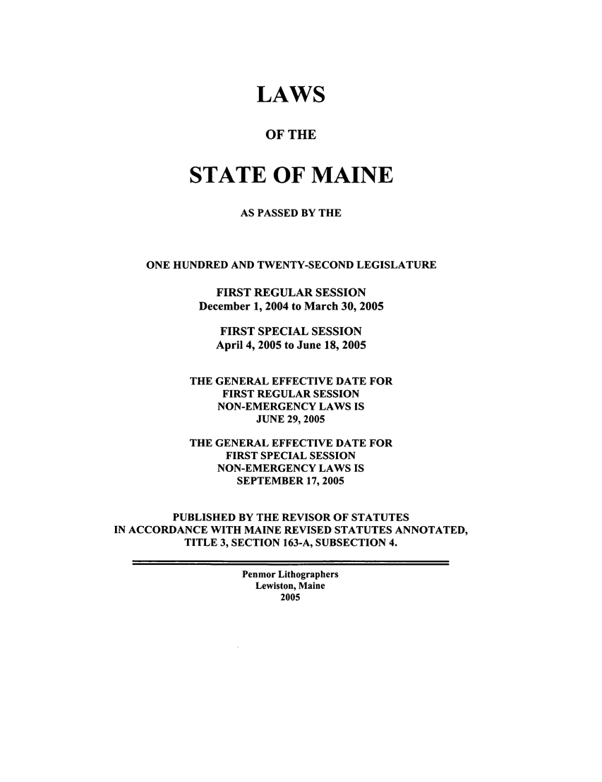 handle is hein.ssl/ssme0006 and id is 1 raw text is: LAWSOF THESTATE OF MAINEAS PASSED BY THEONE HUNDRED AND TWENTY-SECOND LEGISLATUREFIRST REGULAR SESSIONDecember 1, 2004 to March 30, 2005FIRST SPECIAL SESSIONApril 4, 2005 to June 18, 2005THE GENERAL EFFECTIVE DATE FORFIRST REGULAR SESSIONNON-EMERGENCY LAWS ISJUNE 29, 2005THE GENERAL EFFECTIVE DATE FORFIRST SPECIAL SESSIONNON-EMERGENCY LAWS ISSEPTEMBER 17, 2005PUBLISHED BY THE REVISOR OF STATUTESIN ACCORDANCE WITH MAINE REVISED STATUTES ANNOTATED,TITLE 3, SECTION 163-A, SUBSECTION 4.Pentmor LithographersLewiston, Maine2005