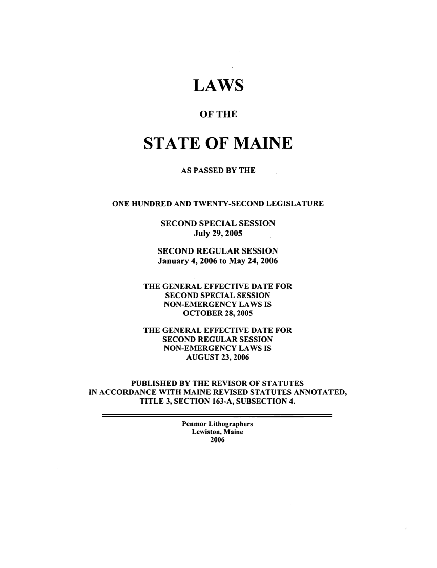 handle is hein.ssl/ssme0008 and id is 1 raw text is: LAWSOF THESTATE OF MAINEAS PASSED BY THEONE HUNDRED AND TWENTY-SECOND LEGISLATURESECOND SPECIAL SESSIONJuly 29, 2005SECOND REGULAR SESSIONJanuary 4, 2006 to May 24, 2006THE GENERAL EFFECTIVE DATE FORSECOND SPECIAL SESSIONNON-EMERGENCY LAWS ISOCTOBER 28, 2005THE GENERAL EFFECTIVE DATE FORSECOND REGULAR SESSIONNON-EMERGENCY LAWS ISAUGUST 23, 2006PUBLISHED BY THE REVISOR OF STATUTESIN ACCORDANCE WITH MAINE REVISED STATUTES ANNOTATED,TITLE 3, SECTION 163-A, SUBSECTION 4.Penmor LithographersLewiston, Maine2006