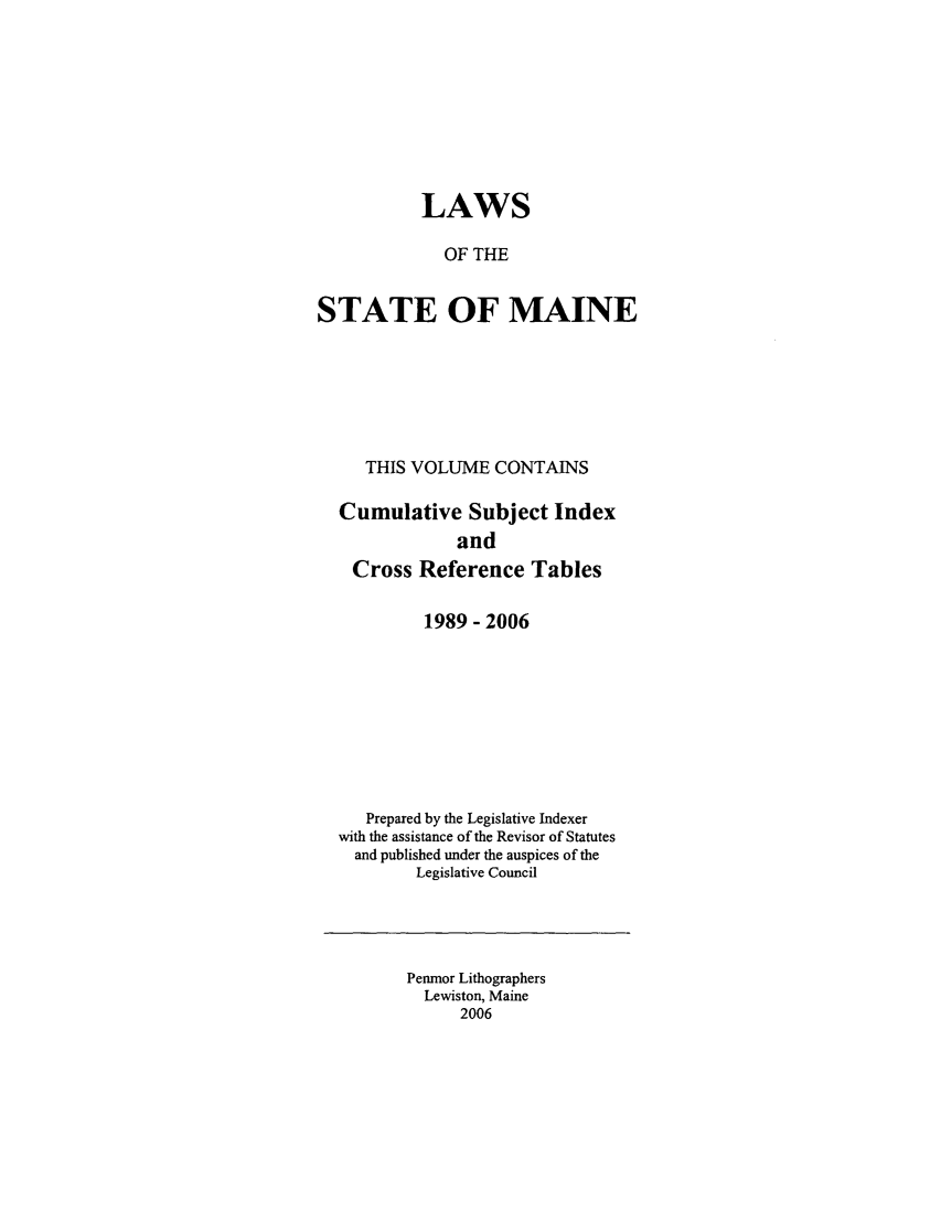 handle is hein.ssl/ssme0010 and id is 1 raw text is: LAWSOF THESTATE OF MAINETHIS VOLUME CONTAINSCumulative Subject IndexandCross Reference Tables1989 - 2006Prepared by the Legislative Indexerwith the assistance of the Revisor of Statutesand published under the auspices of theLegislative CouncilPenmor LithographersLewiston, Maine2006