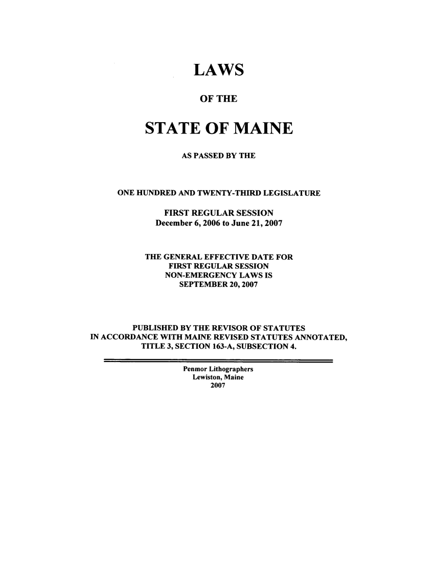 handle is hein.ssl/ssme0011 and id is 1 raw text is: LAWSOF THESTATE OF MAINEAS PASSED BY THEONE HUNDRED AND TWENTY-THIRD LEGISLATUREFIRST REGULAR SESSIONDecember 6, 2006 to June 21, 2007THE GENERAL EFFECTIVE DATE FORFIRST REGULAR SESSIONNON-EMERGENCY LAWS ISSEPTEMBER 20,2007PUBLISHED BY THE REVISOR OF STATUTESIN ACCORDANCE WITH MAINE REVISED STATUTES ANNOTATED,TITLE 3, SECTION 163-A, SUBSECTION 4.Penmor LithographersLewiston, Maine2007