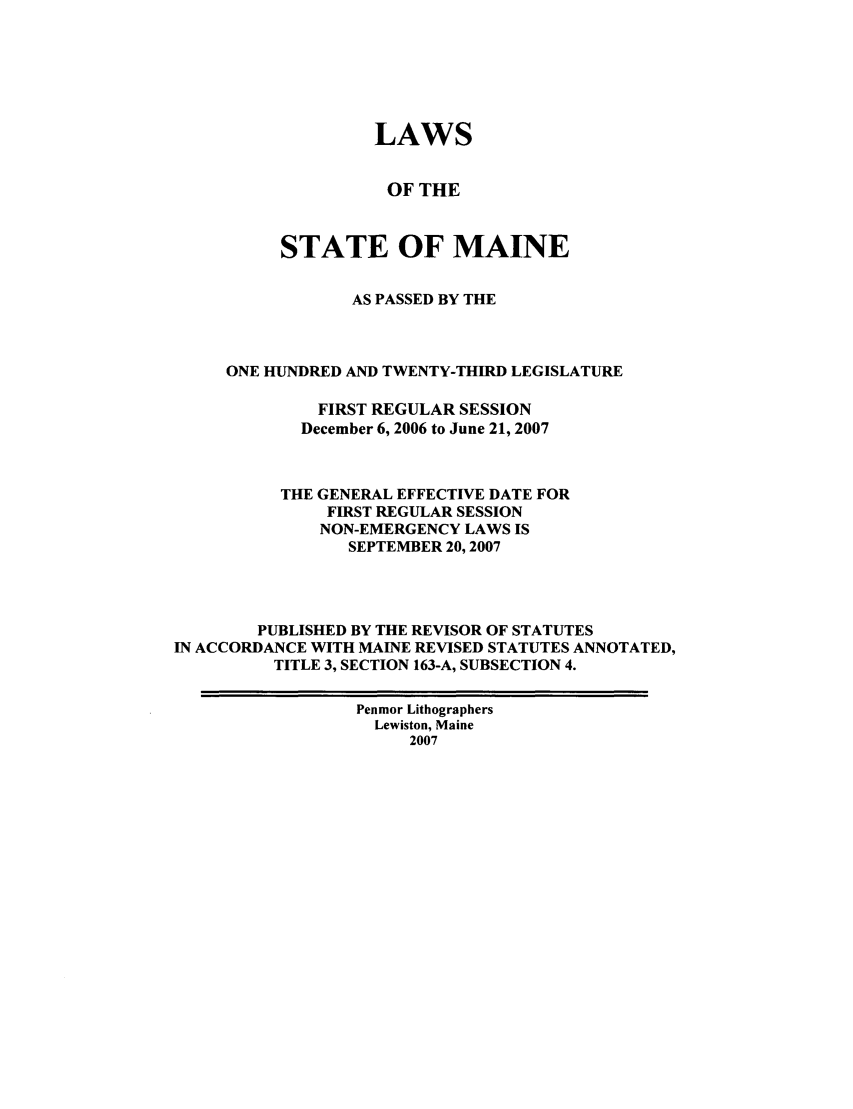 handle is hein.ssl/ssme0012 and id is 1 raw text is: LAWSOF THESTATE OF MAINEAS PASSED BY THEONE HUNDRED AND TWENTY-THIRD LEGISLATUREFIRST REGULAR SESSIONDecember 6, 2006 to June 21, 2007THE GENERAL EFFECTIVE DATE FORFIRST REGULAR SESSIONNON-EMERGENCY LAWS ISSEPTEMBER 20,2007PUBLISHED BY THE REVISOR OF STATUTESIN ACCORDANCE WITH MAINE REVISED STATUTES ANNOTATED,TITLE 3, SECTION 163-A, SUBSECTION 4.Penmor LithographersLewiston, Maine2007