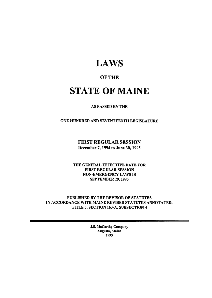 handle is hein.ssl/ssme0014 and id is 1 raw text is: LAWSOF THESTATE OF MAINEAS PASSED BY THEONE HUNDRED AND SEVENTEENTH LEGISLATUREFIRST REGULAR SESSIONDecember 7, 1994 to June 30, 1995THE GENERAL EFFECTIVE DATE FORFIRST REGULAR SESSIONNON-EMERGENCY LAWS ISSEPTEMBER 29,1995PUBLISHED BY THE REVISOR OF STATUTESIN ACCORDANCE WITH MAINE REVISED STATUTES ANNOTATED,TITLE 3, SECTION 163-A, SUBSECTION 4J.S. McCarthy CompanyAugusta, Maine1995