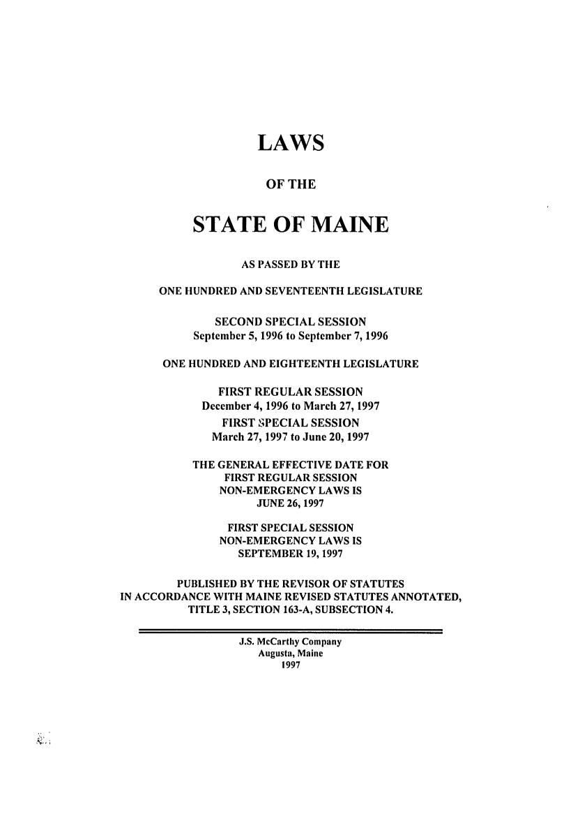 handle is hein.ssl/ssme0016 and id is 1 raw text is: LAWSOF THESTATE OF MAINEAS PASSED BY THEONE HUNDRED AND SEVENTEENTH LEGISLATURESECOND SPECIAL SESSIONSeptember 5, 1996 to September 7, 1996ONE HUNDRED AND EIGHTEENTH LEGISLATUREFIRST REGULAR SESSIONDecember 4, 1996 to March 27, 1997FIRST SPECIAL SESSIONMarch 27, 1997 to June 20, 1997THE GENERAL EFFECTIVE DATE FORFIRST REGULAR SESSIONNON-EMERGENCY LAWS ISJUNE 26, 1997FIRST SPECIAL SESSIONNON-EMERGENCY LAWS ISSEPTEMBER 19, 1997PUBLISHED BY THE REVISOR OF STATUTESIN ACCORDANCE WITH MAINE REVISED STATUTES ANNOTATED,TITLE 3, SECTION 163-A, SUBSECTION 4.J.S. McCarthy CompanyAugusta, Maine1997