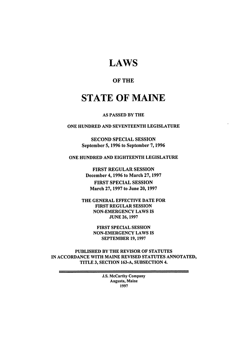 handle is hein.ssl/ssme0017 and id is 1 raw text is: LAWSOF THESTATE OF MAINEAS PASSED BY THEONE HUNDRED AND SEVENTEENTH LEGISLATURESECOND SPECIAL SESSIONSeptember 5, 1996 to September 7, 1996ONE HUNDRED AND EIGHTEENTH LEGISLATUREFIRST REGULAR SESSIONDecember 4, 1996 to March 27, 1997FIRST SPECIAL SESSIONMarch 27, 1997 to June 20, 1997THE GENERAL EFFECTIVE DATE FORFIRST REGULAR SESSIONNON-EMERGENCY LAWS ISJUNE 26, 1997FIRST SPECIAL SESSIONNON-EMERGENCY LAWS ISSEPTEMBER 19,1997PUBLISHED BY THE REVISOR OF STATUTESIN ACCORDANCE WITH MAINE REVISED STATUTES ANNOTATED,TITLE 3, SECTION 163-A, SUBSECTION 4.J.S. McCarthy CompanyAugusta, Maine1997