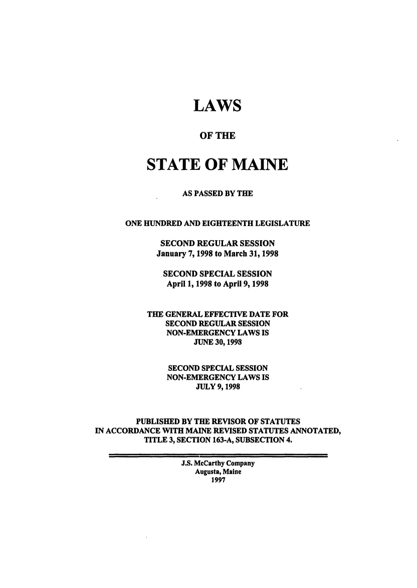 handle is hein.ssl/ssme0018 and id is 1 raw text is: LAWSOF THESTATE OF MAINEAS PASSED BY THEONE HUNDRED AND EIGHTEENTH LEGISLATURESECOND REGULAR SESSIONJanuary 7, 1998 to March 31, 1998SECOND SPECIAL SESSIONApril 1, 1998 to April 9, 1998THE GENERAL EFFECTIVE DATE FORSECOND REGULAR SESSIONNON-EMERGENCY LAWS ISJUNE 30, 1993SECOND SPECIAL SESSIONNON-EMERGENCY LAWS ISJULY 9, 1998PUBLISHED BY THE REVISOR OF STATUTESIN ACCORDANCE WITH MAINE REVISED STATUTES ANNOTATED,TITLE 3, SECTION 163-A, SUBSECTION 4.J.S. McCarthy CompanyAugusta, Maine1997