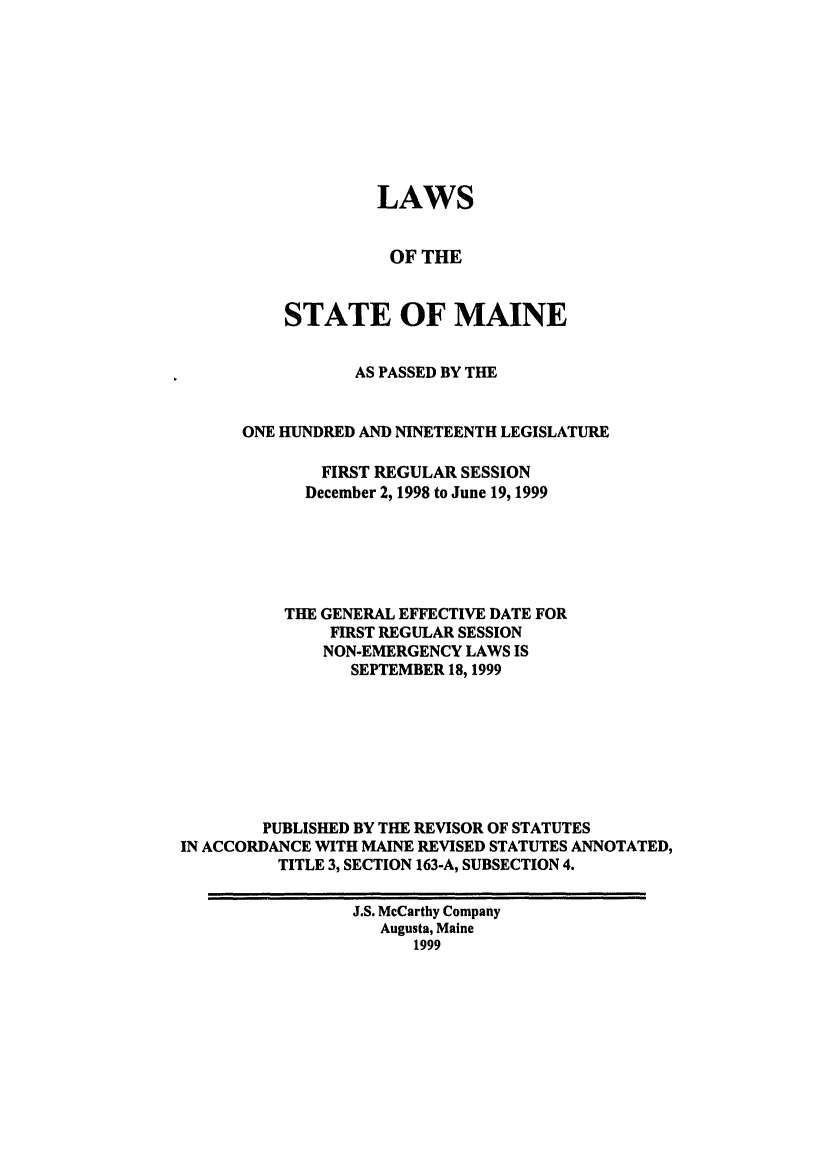 handle is hein.ssl/ssme0019 and id is 1 raw text is: LAWSOF THESTATE OF MAINEAS PASSED BY THEONE HUNDRED AND NINETEENTH LEGISLATUREFIRST REGULAR SESSIONDecember 2, 1998 to June 19, 1999THE GENERAL EFFECTIVE DATE FORFIRST REGULAR SESSIONNON-EMERGENCY LAWS ISSEPTEMBER 18,1999PUBLISHED BY THE REVISOR OF STATUTESIN ACCORDANCE WITH MAINE REVISED STATUTES ANNOTATED,TITLE 3, SECTION 163-A, SUBSECTION 4.J.S. McCarthy CompanyAugusta, Maine1999