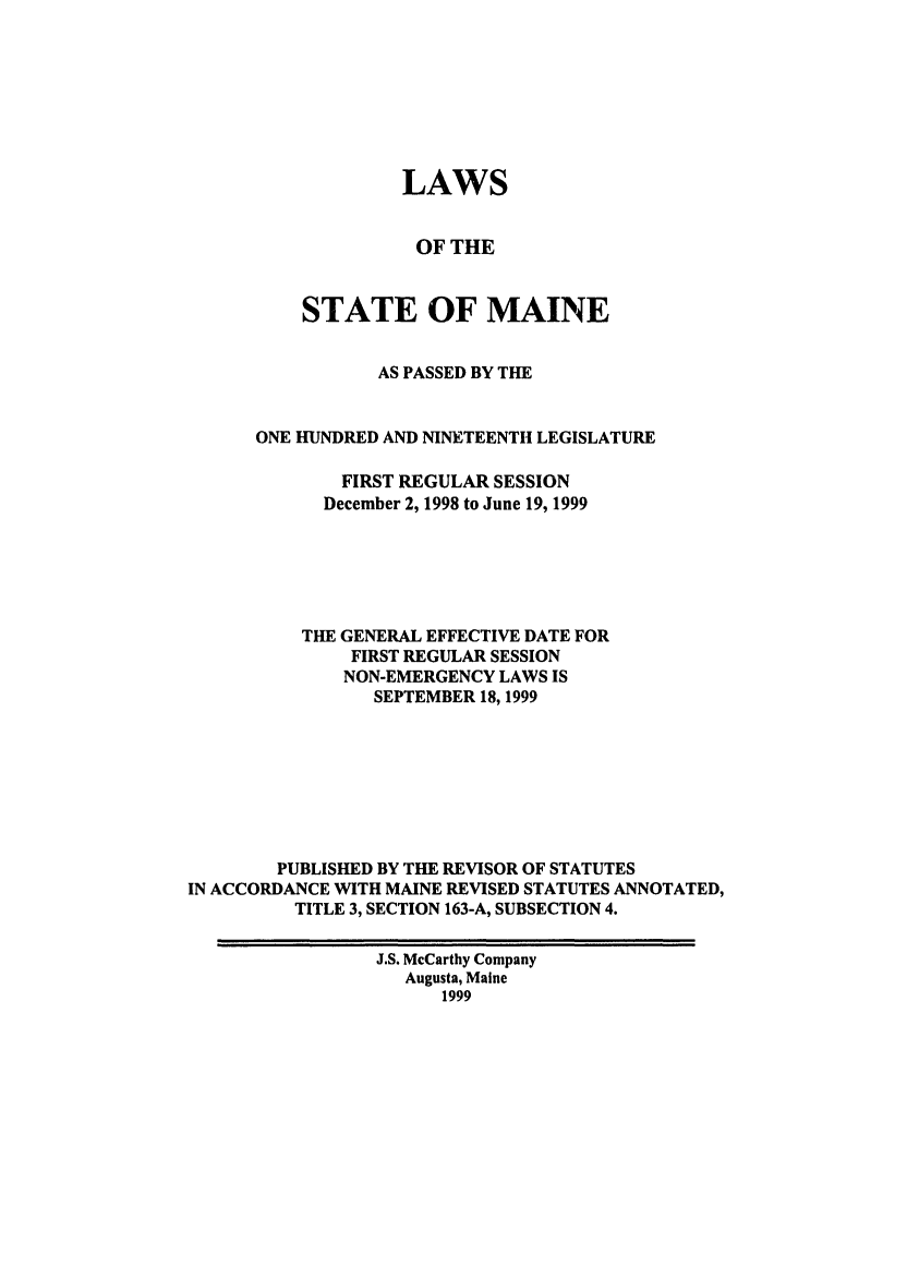 handle is hein.ssl/ssme0020 and id is 1 raw text is: LAWSOF THESTATE OF MAINEAS PASSED BY THEONE HUNDRED AND NINETEENTH LEGISLATUREFIRST REGULAR SESSIONDecember 2, 1998 to June 19, 1999THE GENERAL EFFECTIVE DATE FORFIRST REGULAR SESSIONNON-EMERGENCY LAWS ISSEPTEMBER 18,1999PUBLISHED BY THE REVISOR OF STATUTESIN ACCORDANCE WITH MAINE REVISED STATUTES ANNOTATED,TITLE 3, SECTION 163-A, SUBSECTION 4.J.S. McCarthy CompanyAugusta, Maine1999