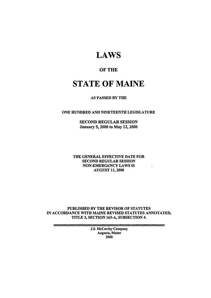 handle is hein.ssl/ssme0021 and id is 1 raw text is: LAWSOF THESTATE OF MAINEAS PASSED BY THEONE HUNDRED AND NINETEENTH LEGISLATURESECOND REGULAR SESSIONJanuary 5, 2000 to May 12, 2000THE GENERAL EFFECTIVE DATE FORSECOND REGULAR SESSIONNON-EMERGENCY LAWS ISAUGUST 11, 2000PUBLISHED BY THE REVISOR OF STATUTESIN ACCORDANCE WITH MAINE REVISED STATUTES ANNOTATED,TITLE 3, SECTION 163-A, SUBSECTION 4.J.S. McCarthy CompanyAugusta, Maine2000