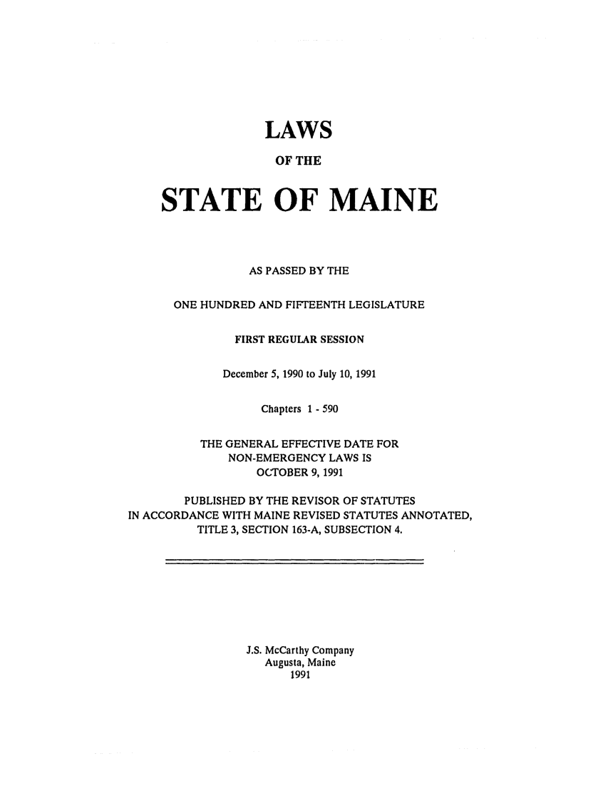 handle is hein.ssl/ssme0023 and id is 1 raw text is: LAWSOF THESTATE OF MAINEAS PASSED BY THEONE HUNDRED AND FIFTEENTH LEGISLATUREFIRST REGULAR SESSIONDecember 5, 1990 to July 10, 1991Chapters 1 - 590THE GENERAL EFFECTIVE DATE FORNON-EMERGENCY LAWS ISOCTOBER 9, 1991PUBLISHED BY THE REVISOR OF STATUTESIN ACCORDANCE WITH MAINE REVISED STATUTES ANNOTATED,TITLE 3, SECTION 163-A, SUBSECTION 4.J.S. McCarthy CompanyAugusta, Maine1991