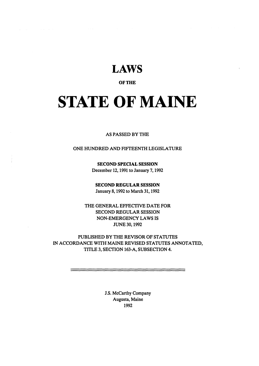 handle is hein.ssl/ssme0025 and id is 1 raw text is: LAWSOF THESTATE OF MAINEAS PASSED BY THEONE HUNDRED AND FIFTEENTH LEGISLATURESECOND SPECIAL SESSIONDecember 12, 1991 to January 7, 1992SECOND REGULAR SESSIONJanuary 8, 1992 to March 31, 1992THE GENERAL EFFECTIVE DATE FORSECOND REGULAR SESSIONNON-EMERGENCY LAWS ISJUNE 30,1992PUBLISHED BY THE REVISOR OF STATUTESIN ACCORDANCE WITH MAINE REVISED STATUTES ANNOTATED,TITLE 3, SECTION 163-A, SUBSECTION 4.J.S. McCarthy CompanyAugusta, Maine1992