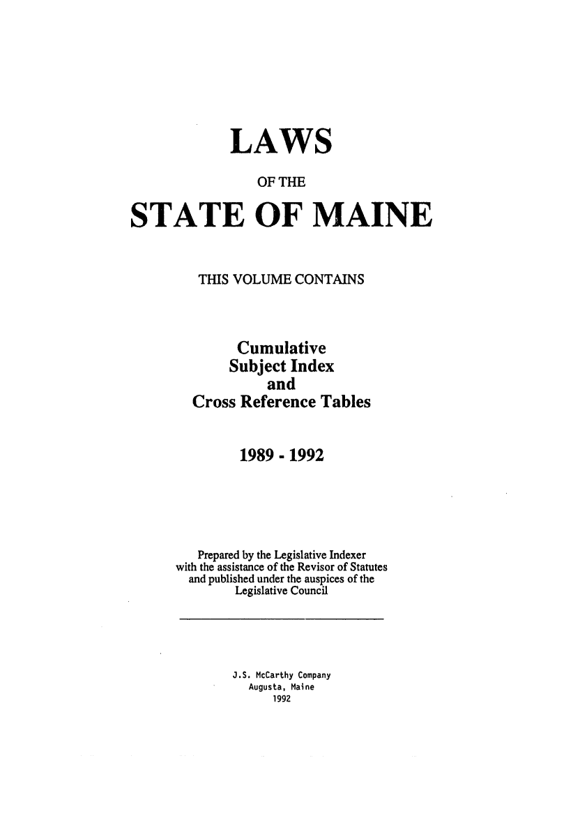 handle is hein.ssl/ssme0026 and id is 1 raw text is: LAWSOF THESTATE OF MAINETHIS VOLUME CONTAINSCumulativeSubject IndexandCross Reference Tables1989- 1992Prepared by the Legislative Indexerwith the assistance of the Revisor of Statutesand published under the auspices of theLegislative CouncilJ.S. McCarthy CompanyAugusta, Maine1992