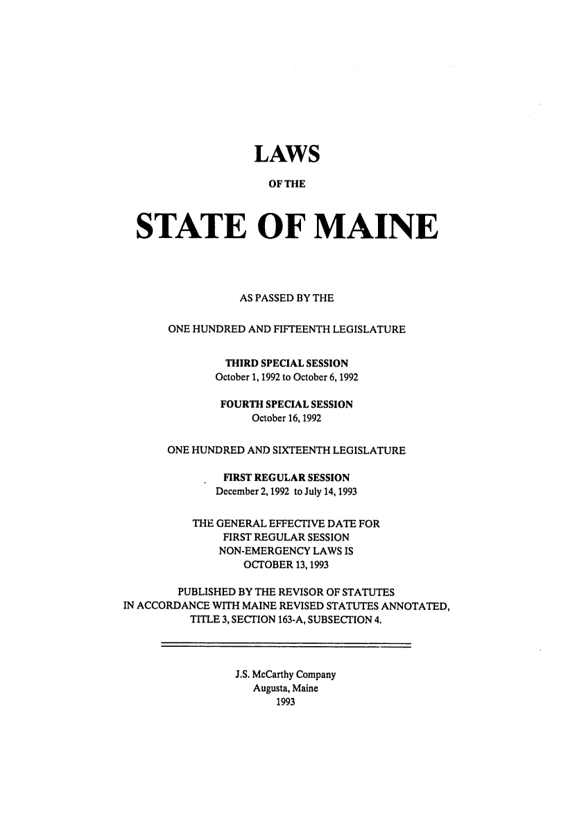 handle is hein.ssl/ssme0027 and id is 1 raw text is: LAWSOF THESTATE OF MAINEAS PASSED BY THEONE HUNDRED AND FIFTEENTH LEGISLATURETHIRD SPECIAL SESSIONOctober 1, 1992 to October 6, 1992FOURTH SPECIAL SESSIONOctober 16, 1992ONE HUNDRED AND SIXTEENTH LEGISLATUREFIRST REGULAR SESSIONDecember 2, 1992 to July 14, 1993THE GENERAL EFFECTIVE DATE FORFIRST REGULAR SESSIONNON-EMERGENCY LAWS ISOCTOBER 13,1993PUBLISHED BY THE REVISOR OF STATUTESIN ACCORDANCE WITH MAINE REVISED STATUTES ANNOTATED,TITLE 3, SECTION 163-A, SUBSECTION 4.J.S. McCarthy CompanyAugusta, Maine1993