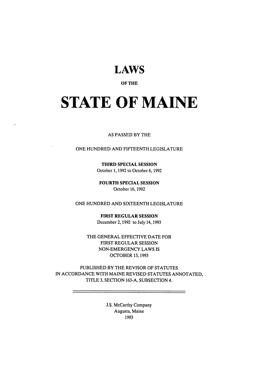 handle is hein.ssl/ssme0028 and id is 1 raw text is: LAWSOF THESTATE OF MAINEAS PASSED BY THEONE HUNDRED AND FIFTEENTH LEGISLATURETHIRD SPECIAL SESSIONOctober 1, 1992 to October 6, 1992FOURTH SPECIAL SESSIONOctober 16, 1992ONE HUNDRED AND SIXTEENTH LEGISLATUREFIRST REGULAR SESSIONDecember 2, 1992 to July 14, 1993THE GENERAL EFFECTIVE DATE FORFIRST REGULAR SESSIONNON-EMERGENCY LAWS ISOCTOBER 13,1993PUBLISHED BY THE REVISOR OF STATUTESIN ACCORDANCE WITH MAINE REVISED STATUTES ANNOTATED,TITLE 3, SECTION 163-A, SUBSECTION 4.J.S. McCarthy CompanyAugusta, Maine1993