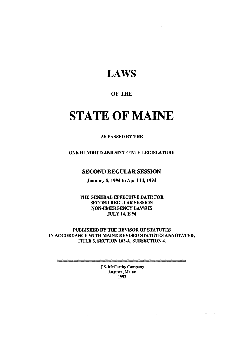 handle is hein.ssl/ssme0029 and id is 1 raw text is: LAWSOF THESTATE OF MAINEAS PASSED BY THEONE HUNDRED AND SIXTEENTH LEGISLATURESECOND REGULAR SESSIONJanuary 5, 1994 to April 14, 1994THE GENERAL EFFECTIVE DATE FORSECOND REGULAR SESSIONNON-EMERGENCY LAWS ISJULY 14, 1994PUBLISHED BY THE REVISOR OF STATUTESIN ACCORDANCE WITH MAINE REVISED STATUTES ANNOTATED,TITLE 3, SECTION 163-A, SUBSECTION 4.J.S. McCarthy CompanyAugusta, Maine1993