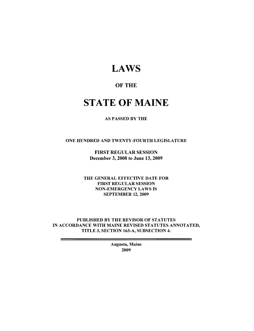 handle is hein.ssl/ssme0030 and id is 1 raw text is: LAWSOF THESTATE OF MAINEAS PASSED BY THEONE HUNDRED AND TWENTY-FOURTH LEGISLATUREFIRST REGULAR SESSIONDecember 3, 2008 to June 13, 2009THE GENERAL EFFECTIVE DATE FORFIRST REGULAR SESSIONNON-EMERGENCY LAWS ISSEPTEMBER 12, 2009PUBLISHED BY THE REVISOR OF STATUTESIN ACCORDANCE WITH MAINE REVISED STATUTES ANNOTATED,TITLE 3, SECTION 163-A, SUBSECTION 4.Augusta, Maine2009