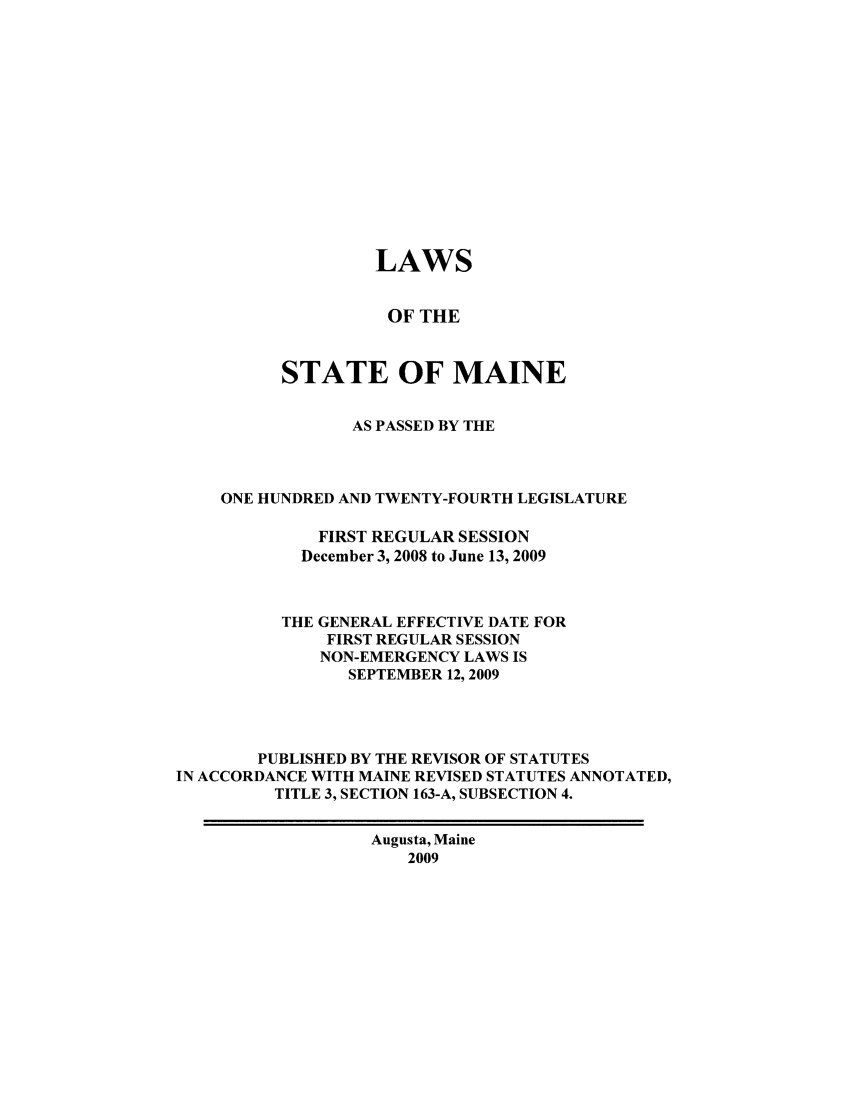 handle is hein.ssl/ssme0031 and id is 1 raw text is: LAWSOF THESTATE OF MAINEAS PASSED BY THEONE HUNDRED AND TWENTY-FOURTH LEGISLATUREFIRST REGULAR SESSIONDecember 3, 2008 to June 13, 2009THE GENERAL EFFECTIVE DATE FORFIRST REGULAR SESSIONNON-EMERGENCY LAWS ISSEPTEMBER 12, 2009PUBLISHED BY THE REVISOR OF STATUTESIN ACCORDANCE WITH MAINE REVISED STATUTES ANNOTATED,TITLE 3, SECTION 163-A, SUBSECTION 4.Augusta, Maine2009