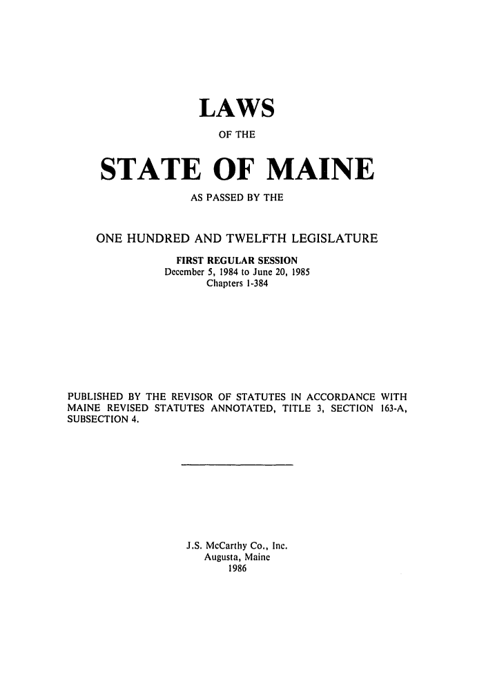 handle is hein.ssl/ssme0033 and id is 1 raw text is: LAWSOF THESTATE OF MAINEAS PASSED BY THEONE HUNDRED AND TWELFTH LEGISLATUREFIRST REGULAR SESSIONDecember 5, 1984 to June 20, 1985Chapters 1-384PUBLISHED BY THE REVISOR OF STATUTES IN ACCORDANCE WITHMAINE REVISED STATUTES ANNOTATED, TITLE 3, SECTION 163-A,SUBSECTION 4.J.S. McCarthy Co., Inc.Augusta, Maine1986