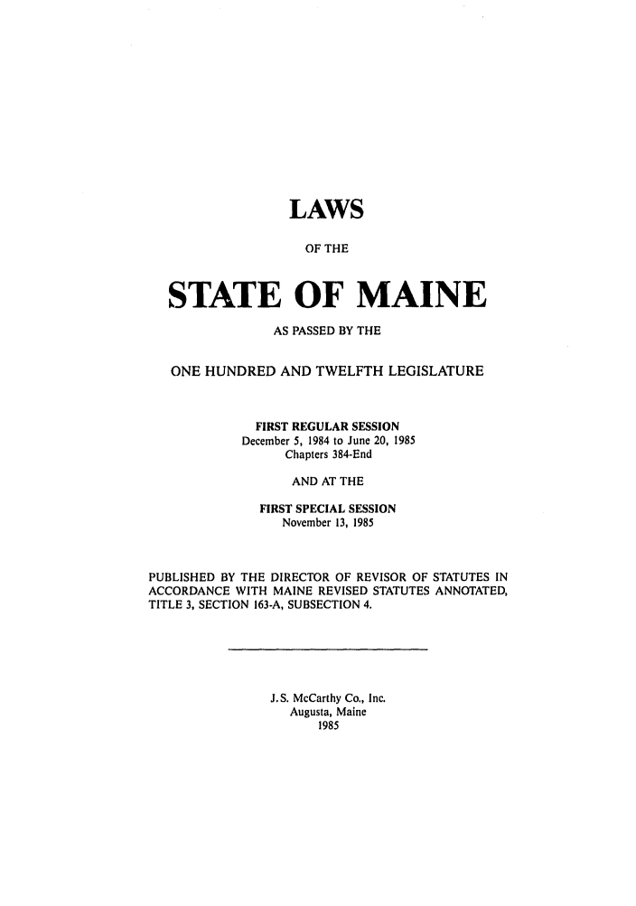 handle is hein.ssl/ssme0034 and id is 1 raw text is: LAWSOF THESTATE OF MAINEAS PASSED BY THEONE HUNDRED AND TWELFTH LEGISLATUREFIRST REGULAR SESSIONDecember 5, 1984 to June 20, 1985Chapters 384-EndAND AT THEFIRST SPECIAL SESSIONNovember 13, 1985PUBLISHED BY THE DIRECTOR OF REVISOR OF STATUTES INACCORDANCE WITH MAINE REVISED STATUTES ANNOTATED,TITLE 3, SECTION 163-A, SUBSECTION 4.J.S. McCarthy Co., Inc.Augusta, Maine1985