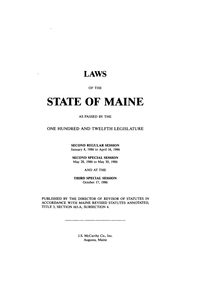 handle is hein.ssl/ssme0035 and id is 1 raw text is: LAWSOF THESTATE OF MAINEAS PASSED BY THEONE HUNDRED AND TWELFTH LEGISLATURESECOND REGULAR SESSIONJanuary 8, 1986 to April 16, 1986SECOND SPECIAL SESSIONMay 28, 1986 to May 30, 1986AND AT THETHIRD SPECIAL SESSIONOctober 17, 1986PUBLISHED BY THE DIRECTOR OF REVISOR OF STATUTES INACCORDANCE WITH MAINE REVISED STATUTES ANNOTATED,TITLE 3, SECTION 163-A, SUBSECTION 4.J.S. McCarthy Co., Inc.Augusta, Maine