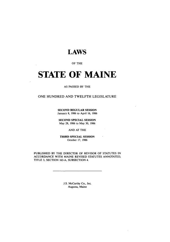 handle is hein.ssl/ssme0036 and id is 1 raw text is: LAWSOF THESTATE OF MAINEAS PASSED BY THEONE HUNDRED AND TWELFTH LEGISLATURESECOND REGULAR SESSIONJanuary 8, 1986 to April 16, 1986SECOND SPECIAL SESSIONMay 28, 1986 to May 30, 1986AND AT THETHIRD SPECIAL SESSIONOctober 17, 1986PUBLISHED BY THE DIRECTOR OF REVISOR OF STATUTES INACCORDANCE WITH MAINE REVISED STATUTES ANNOTATED,TITLE 3, SECTION 163-A, SUBSECTION 4.J.S. McCarthy Co., Inc.Augusta, Maine