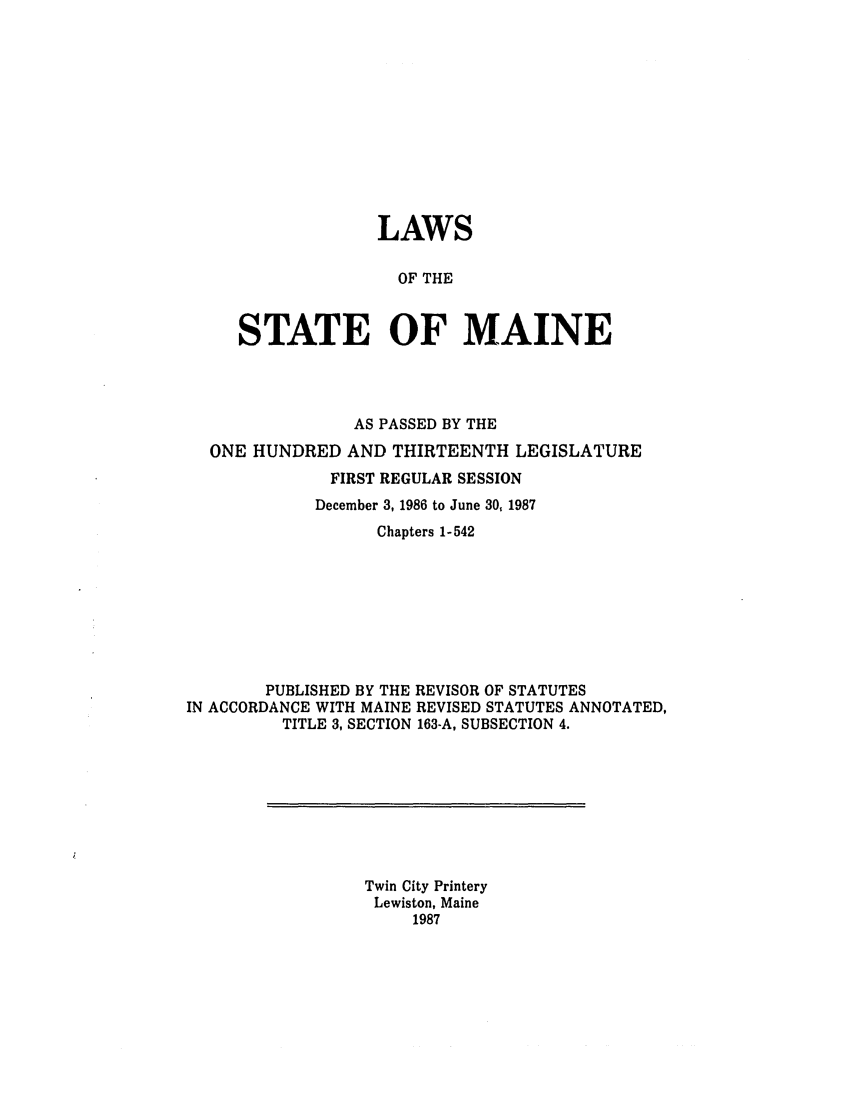 handle is hein.ssl/ssme0037 and id is 1 raw text is: LAWSOF THESTATE OF MAINEAS PASSED BY THEONE HUNDRED AND THIRTEENTH LEGISLATUREFIRST REGULAR SESSIONDecember 3, 1986 to June 30, 1987Chapters 1-542PUBLISHED BY THE REVISOR OF STATUTESIN ACCORDANCE WITH MAINE REVISED STATUTES ANNOTATED,TITLE 3, SECTION 163-A, SUBSECTION 4.Twin City PrinteryLewiston, Maine1987