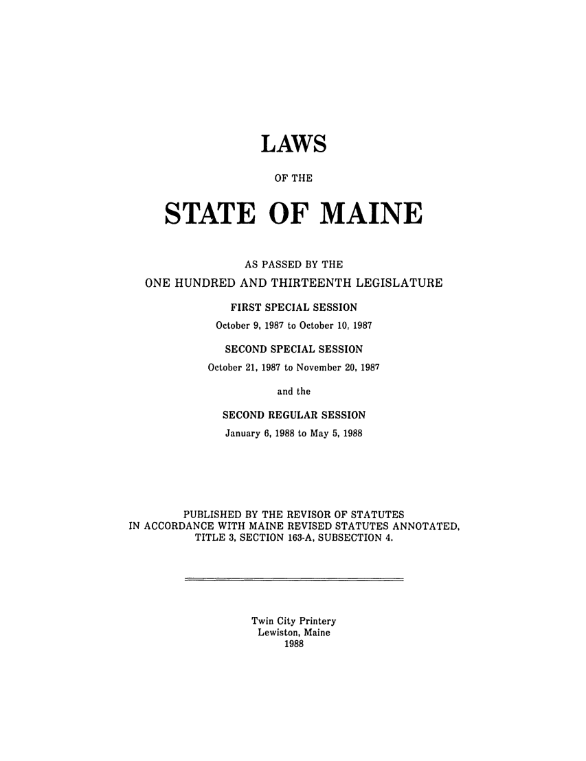handle is hein.ssl/ssme0038 and id is 1 raw text is: LAWSOF THESTATE OF MAINEAS PASSED BY THEONE HUNDRED AND THIRTEENTH LEGISLATUREFIRST SPECIAL SESSIONOctober 9, 1987 to October 10, 1987SECOND SPECIAL SESSIONOctober 21, 1987 to November 20, 1987and theSECOND REGULAR SESSIONJanuary 6, 1988 to May 5, 1988PUBLISHED BY THE REVISOR OF STATUTESIN ACCORDANCE WITH MAINE REVISED STATUTES ANNOTATED,TITLE 3, SECTION 163-A, SUBSECTION 4.Twin City PrinteryLewiston, Maine1988