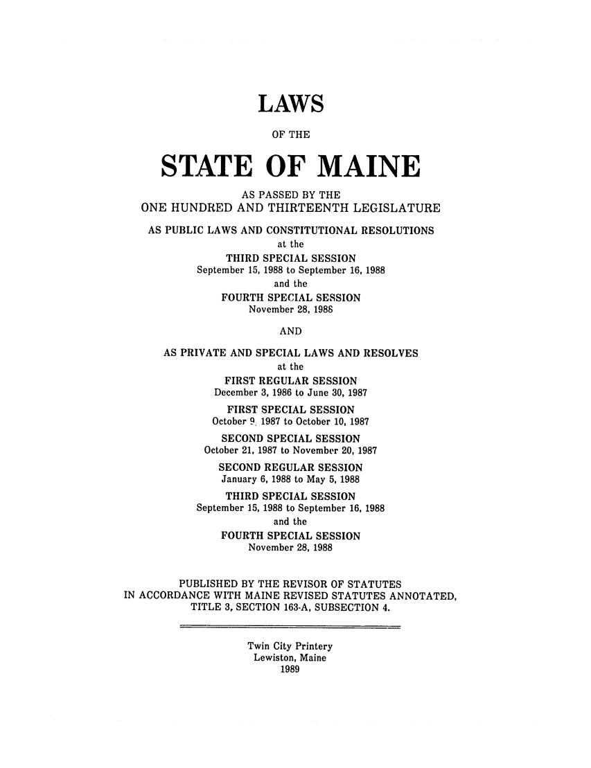 handle is hein.ssl/ssme0039 and id is 1 raw text is: LAWSOF THESTATE OF MAINEAS PASSED BY THEONE HUNDRED AND THIRTEENTH LEGISLATUREAS PUBLIC LAWS AND CONSTITUTIONAL RESOLUTIONSat theTHIRD SPECIAL SESSIONSeptember 15, 1988 to September 16, 1988and theFOURTH SPECIAL SESSIONNovember 28, 1988ANDAS PRIVATE AND SPECIAL LAWS AND RESOLVESat theFIRST REGULAR SESSIONDecember 3, 1986 to June 30, 1987FIRST SPECIAL SESSIONOctober 9. 1987 to October 10, 1987SECOND SPECIAL SESSIONOctober 21, 1987 to November 20, 1987SECOND REGULAR SESSIONJanuary 6, 1988 to May 5, 1988THIRD SPECIAL SESSIONSeptember 15, 1988 to September 16, 1988and theFOURTH SPECIAL SESSIONNovember 28, 1988PUBLISHED BY THE REVISOR OF STATUTESIN ACCORDANCE WITH MAINE REVISED STATUTES ANNOTATED,TITLE 3, SECTION 163-A, SUBSECTION 4.Twin City PrinteryLewiston, Maine1989