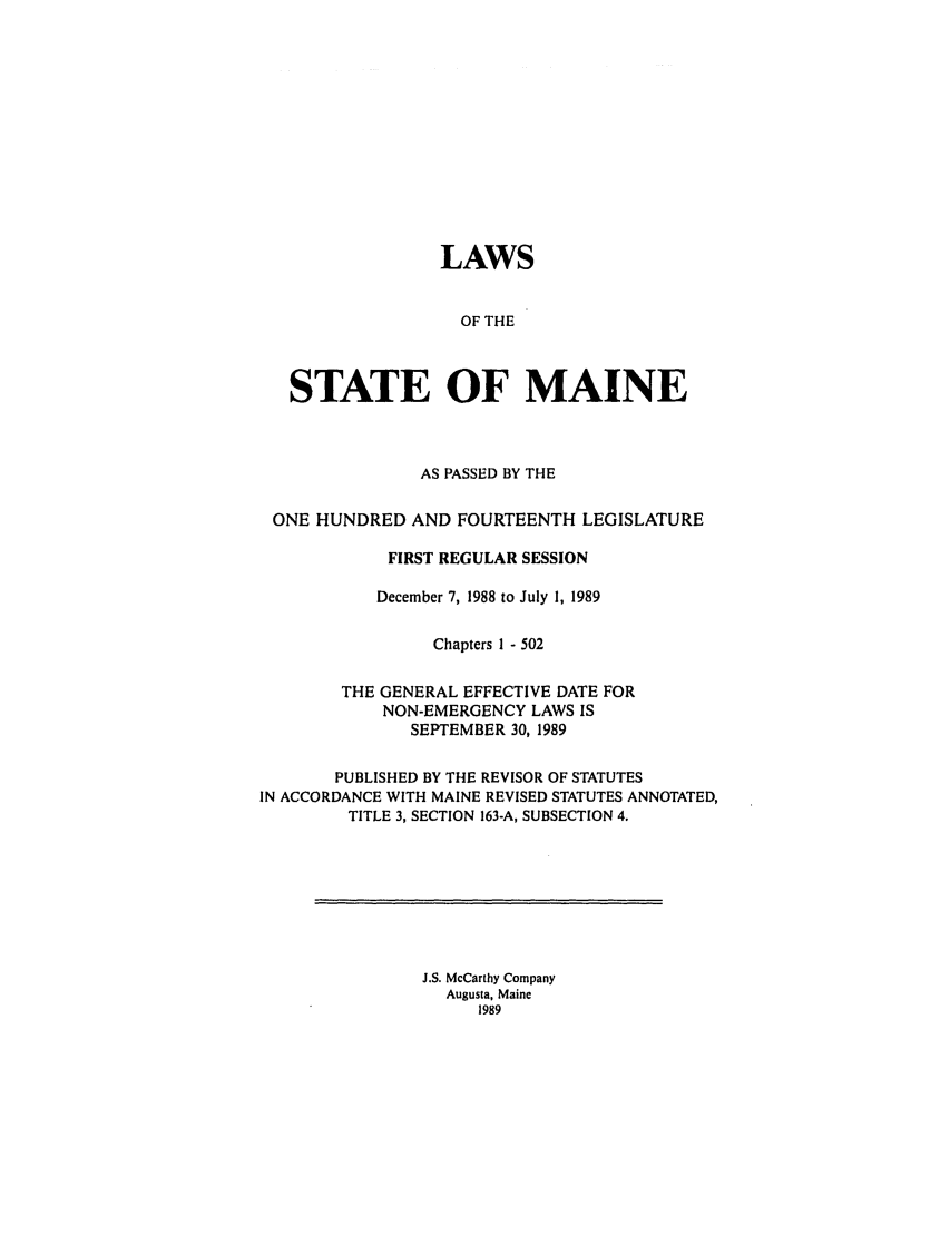 handle is hein.ssl/ssme0041 and id is 1 raw text is: LAWSOF THESTATE OF MAINEAS PASSED BY THEONE HUNDRED AND FOURTEENTH LEGISLATUREFIRST REGULAR SESSIONDecember 7, 1988 to July 1, 1989Chapters 1 - 502THE GENERAL EFFECTIVE DATE FORNON-EMERGENCY LAWS ISSEPTEMBER 30, 1989PUBLISHED BY THE REVISOR OF STATUTESIN ACCORDANCE WITH MAINE REVISED STATUTES ANNOTATED,TITLE 3, SECTION 163-A, SUBSECTION 4.J.S. McCarthy CompanyAugusta, Maine1989