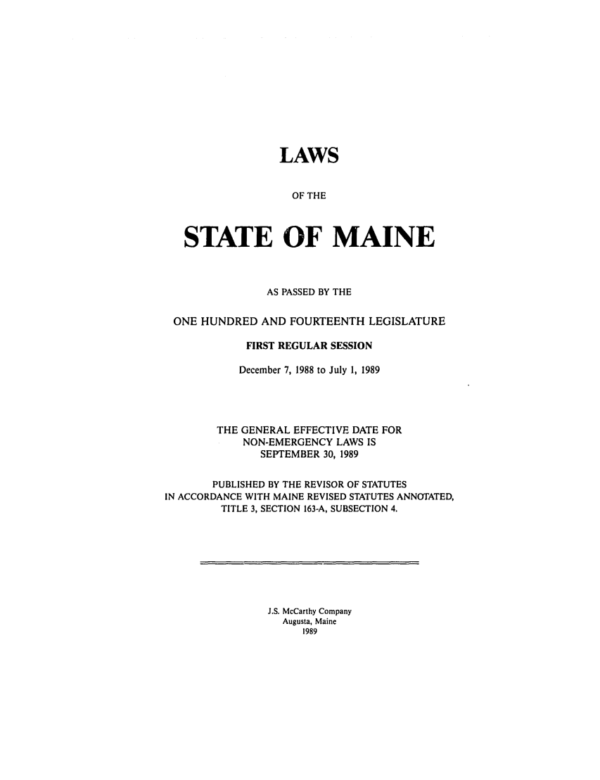 handle is hein.ssl/ssme0042 and id is 1 raw text is: LAWSOF THESTATE OF MAINEAS PASSED BY THEONE HUNDRED AND FOURTEENTH LEGISLATUREFIRST REGULAR SESSIONDecember 7, 1988 to July 1, 1989THE GENERAL EFFECTIVE DATE FORNON-EMERGENCY LAWS ISSEPTEMBER 30, 1989PUBLISHED BY THE REVISOR OF STATUTESIN ACCORDANCE WITH MAINE REVISED STATUTES ANNOTATED,TITLE 3, SECTION 163-A, SUBSECTION 4.J.S. McCarthy CompanyAugusta, Maine1989