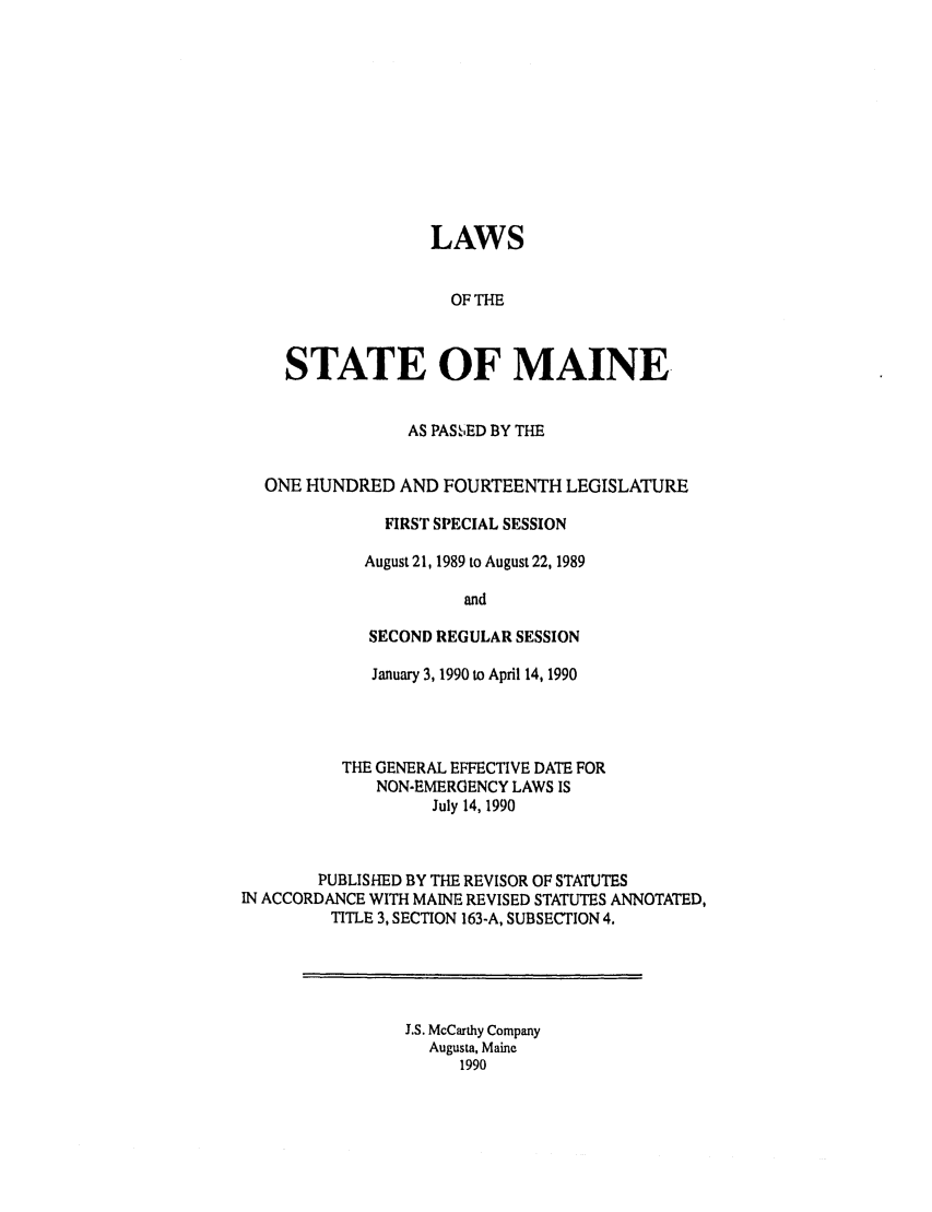 handle is hein.ssl/ssme0043 and id is 1 raw text is: LAWSOF THESTATE OF MAINEAS PAS  IED BY THEONE HUNDRED AND FOURTEENTH LEGISLATUREFIRST SPECIAL SESSIONAugust 21, 1989 to August 22, 1989andSECOND REGULAR SESSIONJanuary 3, 1990 to April 14, 1990THE GENERAL EFFECTIVE DATE FORNON-EMERGENCY LAWS ISJuly 14, 1990PUBLISHED BY THE REVISOR OF STATUTESIN ACCORDANCE WITH MAINE REVISED STATUTES ANNOTATED,TITLE 3, SECTION 163-A, SUBSECTION 4.J.S. McCarthy CompanyAugusta, Maine1990