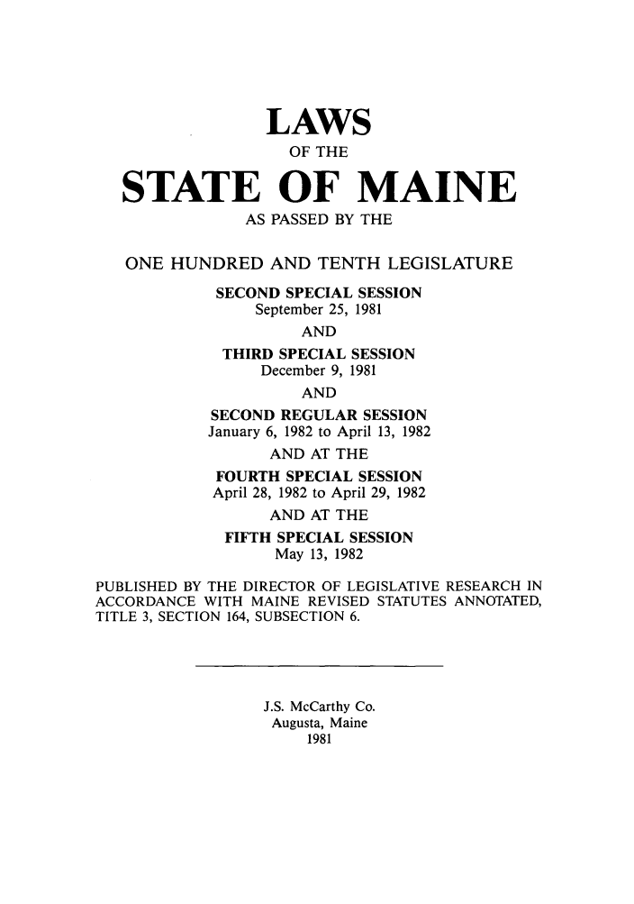 handle is hein.ssl/ssme0047 and id is 1 raw text is: LAWSOF THESTATE OF MAINEAS PASSED BY THEONE HUNDRED AND TENTH LEGISLATURESECOND SPECIAL SESSIONSeptember 25, 1981ANDTHIRD SPECIAL SESSIONDecember 9, 1981ANDSECOND REGULAR SESSIONJanuary 6, 1982 to April 13, 1982AND AT THEFOURTH SPECIAL SESSIONApril 28, 1982 to April 29, 1982AND AT THEFIFTH SPECIAL SESSIONMay 13, 1982PUBLISHED BY THE DIRECTOR OF LEGISLATIVE RESEARCH INACCORDANCE WITH MAINE REVISED STATUTES ANNOTATED,TITLE 3, SECTION 164, SUBSECTION 6.J.S. McCarthy Co.Augusta, Maine1981