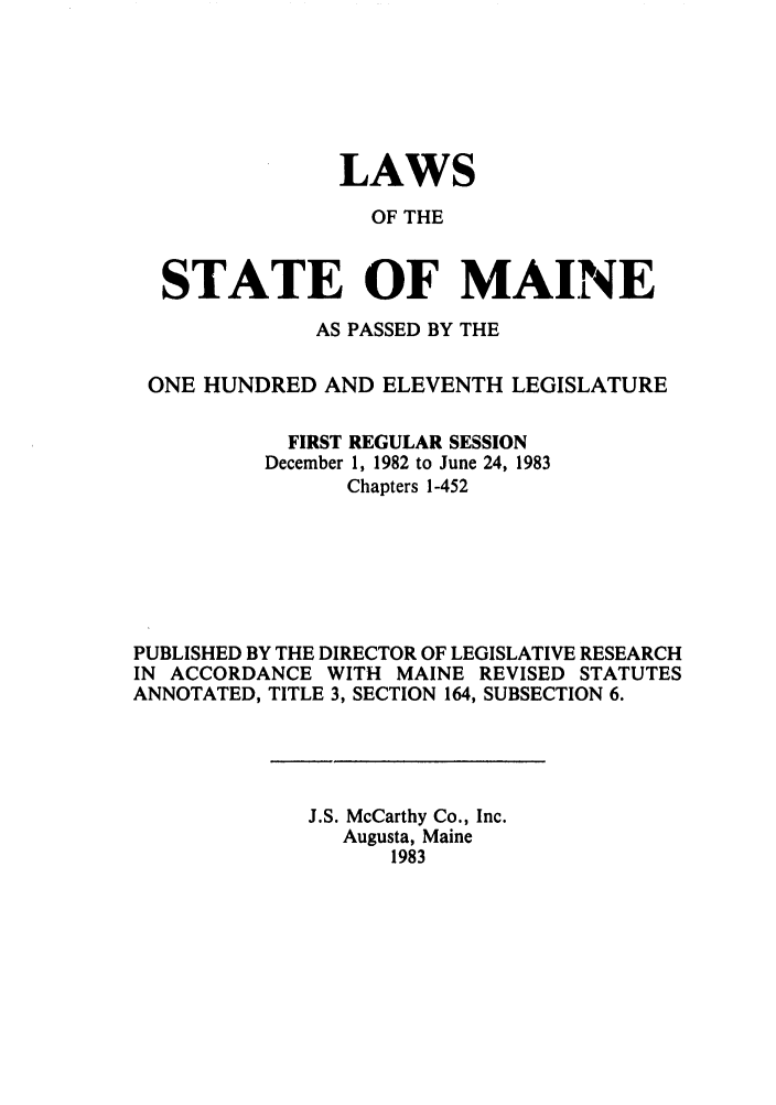 handle is hein.ssl/ssme0048 and id is 1 raw text is: LAWSOF THESTATE OF MAINEAS PASSED BY THEONE HUNDRED AND ELEVENTH LEGISLATUREFIRST REGULAR SESSIONDecember 1, 1982 to June 24, 1983Chapters 1-452PUBLISHED BY THE DIRECTOR OF LEGISLATIVE RESEARCHIN ACCORDANCE WITH MAINE REVISED STATUTESANNOTATED, TITLE 3, SECTION 164, SUBSECTION 6.J.S. McCarthy Co., Inc.Augusta, Maine1983