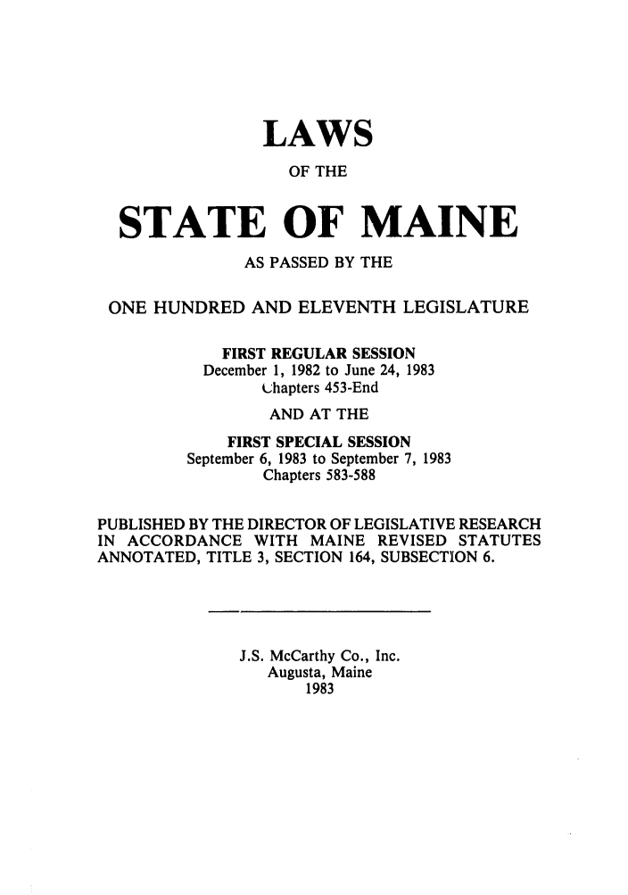 handle is hein.ssl/ssme0049 and id is 1 raw text is: LAWSOF THESTATE OF MAINEAS PASSED BY THEONE HUNDRED AND ELEVENTH LEGISLATUREFIRST REGULAR SESSIONDecember 1, 1982 to June 24, 1983Lhapters 453-EndAND AT THEFIRST SPECIAL SESSIONSeptember 6, 1983 to September 7, 1983Chapters 583-588PUBLISHED BY THE DIRECTOR OF LEGISLATIVE RESEARCHIN ACCORDANCE WITH MAINE REVISED STATUTESANNOTATED, TITLE 3, SECTION 164, SUBSECTION 6.J.S. McCarthy Co., Inc.Augusta, Maine1983