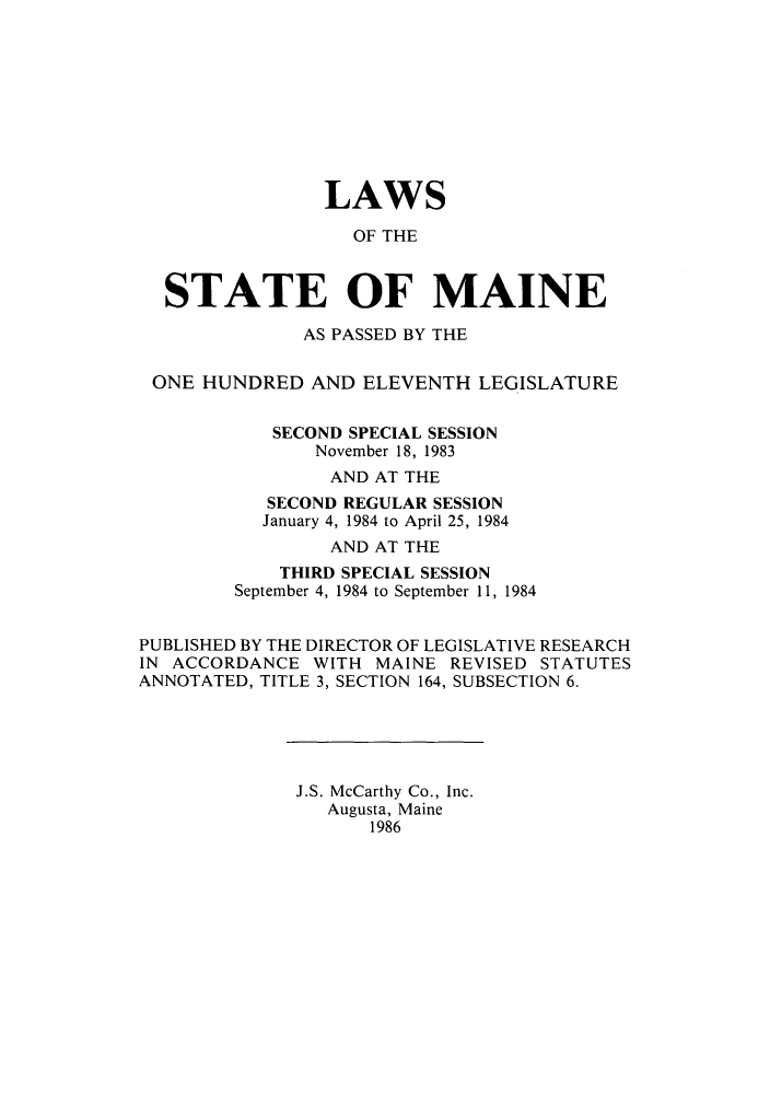 handle is hein.ssl/ssme0050 and id is 1 raw text is: LAWSOF THESTATE OF MAINEAS PASSED BY THEONE HUNDRED AND ELEVENTH LEGISLATURESECOND SPECIAL SESSIONNovember 18, 1983AND AT THESECOND REGULAR SESSIONJanuary 4, 1984 to April 25, 1984AND AT THETHIRD SPECIAL SESSIONSeptember 4, 1984 to September 11, 1984PUBLISHED BY THE DIRECTOR OF LEGISLATIVE RESEARCHIN ACCORDANCE WITH MAINE REVISED STATUTESANNOTATED, TITLE 3, SECTION 164, SUBSECTION 6.J.S. McCarthy Co., Inc.Augusta, Maine1986