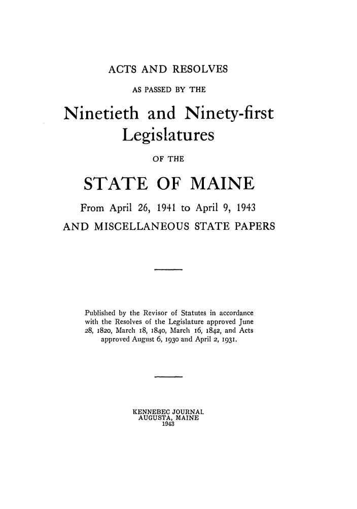 handle is hein.ssl/ssme0053 and id is 1 raw text is: ACTS AND RESOLVESAS PASSED BY THENinetieth and Ninety-firstLegislaturesOF THESTATE OF MAINEFrom April 26, 1941 to April 9, 1943AND MISCELLANEOUS STATE PAPERSPublished by the Revisor of Statutes in accordancewith the Resolves of the Legislature approved June28, 1820, March 18, 1840, March 16, 1842, and Actsapproved August 6, 193o and April 2, 1931.KENNEBEC JOURNALAUGUSTA, MAINE1943