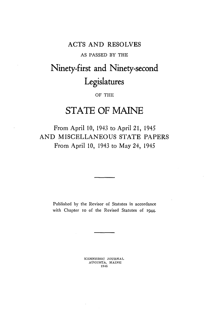 handle is hein.ssl/ssme0054 and id is 1 raw text is: ACTS AND RESOLVESAS PASSED BY THENinety-first and Ninety-secondLegislaturesOF THESTATE OF MAINEFrom April 10, 1943 to April 21,AND MISCELLANEOUS STATEFrom April 10, 1943 to May 24,1945PAPERS1945Published by the Revisor of Statutes in accordancewith Chapter IO of the Revised Statutes of 1944.KENNEBEFC .OUlNALAITGUSTA, MAINE1945
