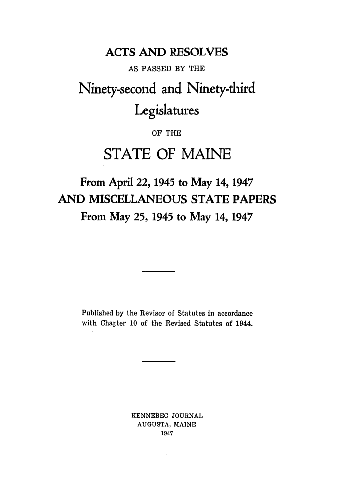 handle is hein.ssl/ssme0055 and id is 1 raw text is: ACTS AND RESOLVESAS PASSED BY THENinety-second and Ninety-thirdLegislaturesOF THESTATE OF MAINEFrom April 22, 1945 to May 14, 1947AND MISCELLANEOUS STATE PAPERSFrom May 25, 1945 to May 14, 1947Published by the Revisor of Statutes in accordancewith Chapter 10 of the Revised Statutes of 1944.KENNEBEC JOURNALAUGUSTA, MAINE1947