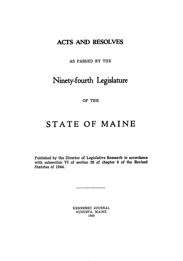 handle is hein.ssl/ssme0056 and id is 1 raw text is: ACTS AND RESOLVESAS PASSED BY THENinety-fourth LegislatureOF THESTATE OF MAINEPublished by the Director of Legislative Research in accordancewith subsection VI of section 26 of chapter 9 of the RevisedStatutes of 1944.KENNEBEC JOURNALAUGUSTA, MAINE1949
