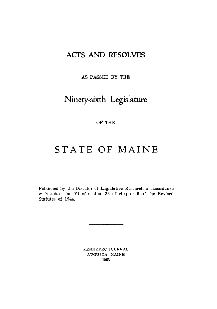 handle is hein.ssl/ssme0058 and id is 1 raw text is: ACTS AND RESOLVESAS PASSED BY THENinety-sixth LegislatureOF TIESTATE OF MAINEPublished by the Director of Legislative Research in accordancewith subsection VI of section 26 of chapter 9 of the RevisedStatutes of 1944.KENNEBEC JOURNALAUGUSTA, MAINE1953