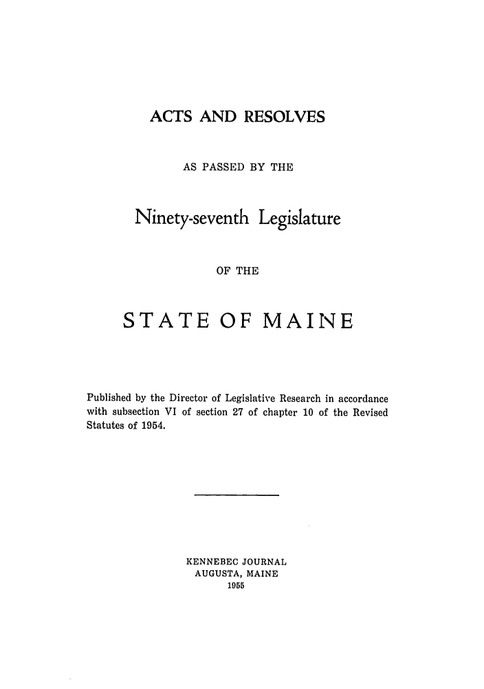 handle is hein.ssl/ssme0059 and id is 1 raw text is: ACTS AND RESOLVESAS PASSED BY THENinety-seventh LegislatureOF THESTATEOF MAINEPublished by the Director of Legislative Research in accordancewith subsection VI of section 27 of chapter 10 of the RevisedStatutes of 1954.KENNEBEG JOURNALAUGUSTA, MAINE1955