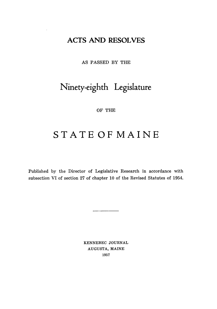 handle is hein.ssl/ssme0060 and id is 1 raw text is: ACTS AND RESOLVESAS PASSED BY THENinety-eighth LegislatureOF THESTATE OF MAINEPublished by the Director of Legislative Research in accordance withsubsection VI of section 27 of chapter 10 of the Revised Statutes of 1954.KENNEBEC JOURNALAUGUSTA, MAINE1957