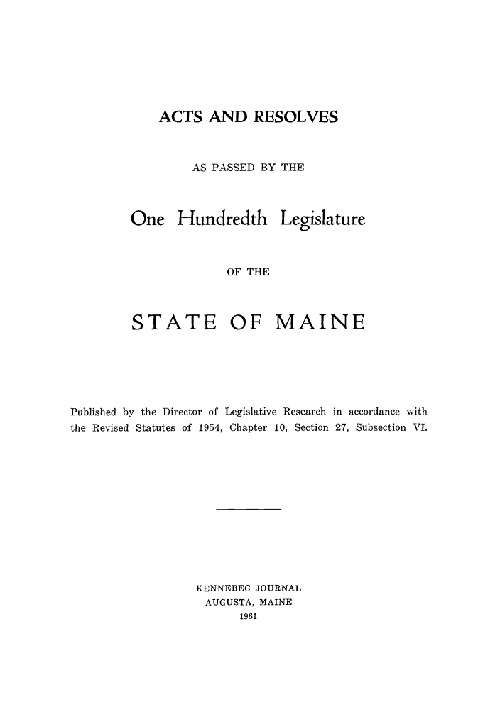 handle is hein.ssl/ssme0062 and id is 1 raw text is: ACTS AND RESOLVESAS PASSED BY THEOne HundredthLegislatureOF THESTATEOF MAINEPublished by the Director of Legislative Research in accordance withthe Revised Statutes of 1954, Chapter 10, Section 27, Subsection VI.KENNEBEC JOURNALAUGUSTA, MAINE1961