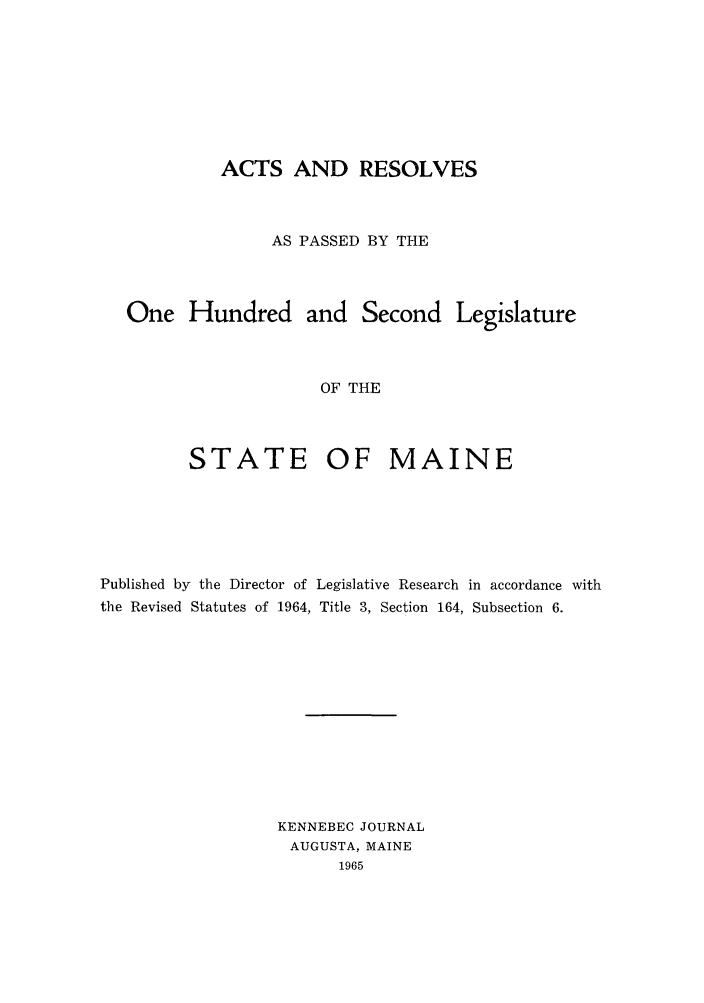 handle is hein.ssl/ssme0064 and id is 1 raw text is: ACTS AND RESOLVESAS PASSED BY THEOne Hundred and Second LegislatureOF THESTATE OF MAINEPublished by the Director of Legislative Research in accordance withthe Revised Statutes of 1964, Title 3, Section 164, Subsection 6.KENNEBEC JOURNALAUGUSTA, MAINE1965