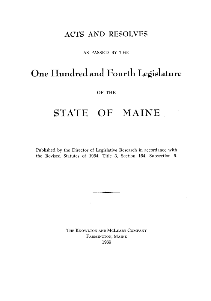 handle is hein.ssl/ssme0066 and id is 1 raw text is: ACTS AND RESOLVESAS PASSED BY THEOne Hundred and Fourth LegislatureOF THESTATE    OF   MAINEPublished by the Director of Legislative Research in accordance withthe Revised Statutes of 1964, Title 3, Section 164, Subsection 6.THE KNOWLTON AND MCLEARY COMPANYFARMINGTON, MAINE1969